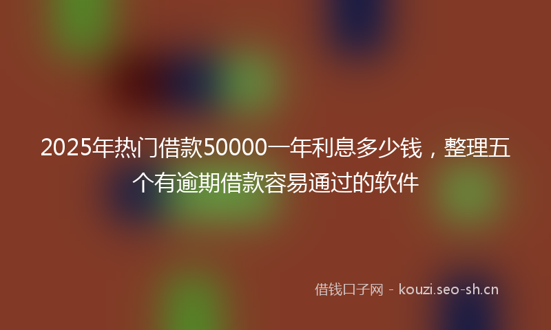 2025年热门借款50000一年利息多少钱，整理五个有逾期借款容易通过的软件