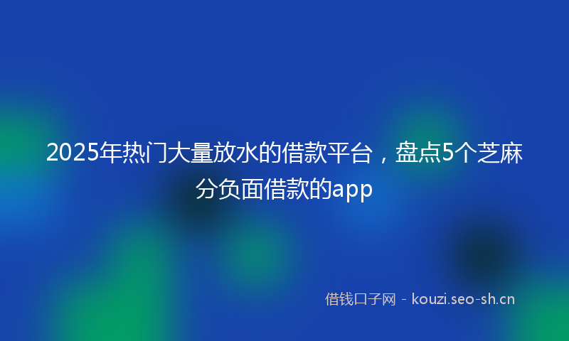 2025年热门大量放水的借款平台，盘点5个芝麻分负面借款的app