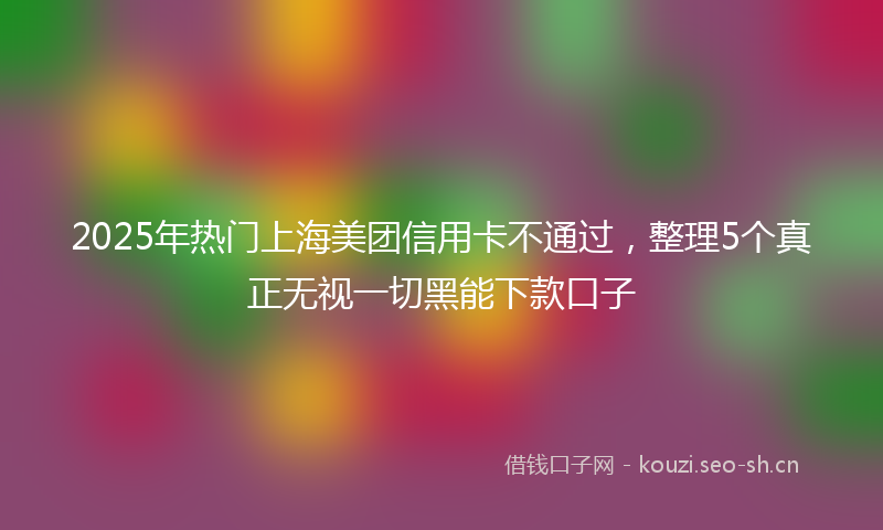 2025年热门上海美团信用卡不通过，整理5个真正无视一切黑能下款口子