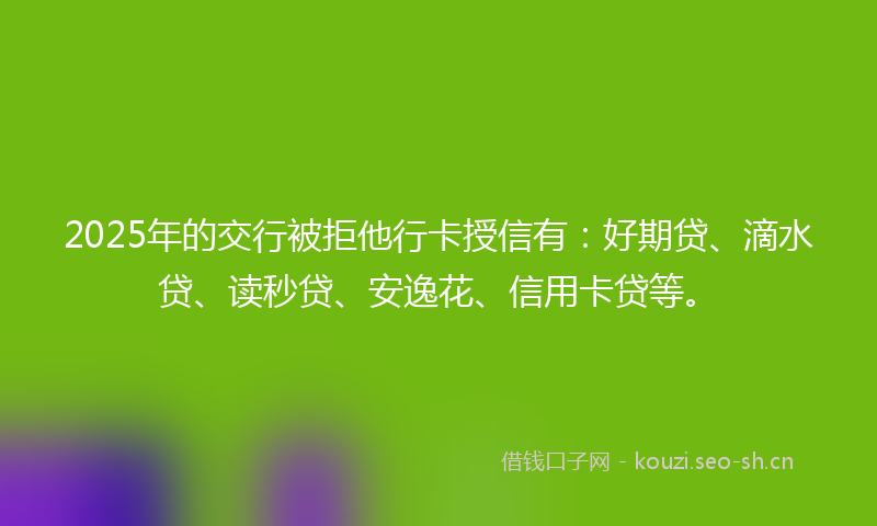 2025年的交行被拒他行卡授信有：好期贷、滴水贷、读秒贷、安逸花、信用卡贷等。
