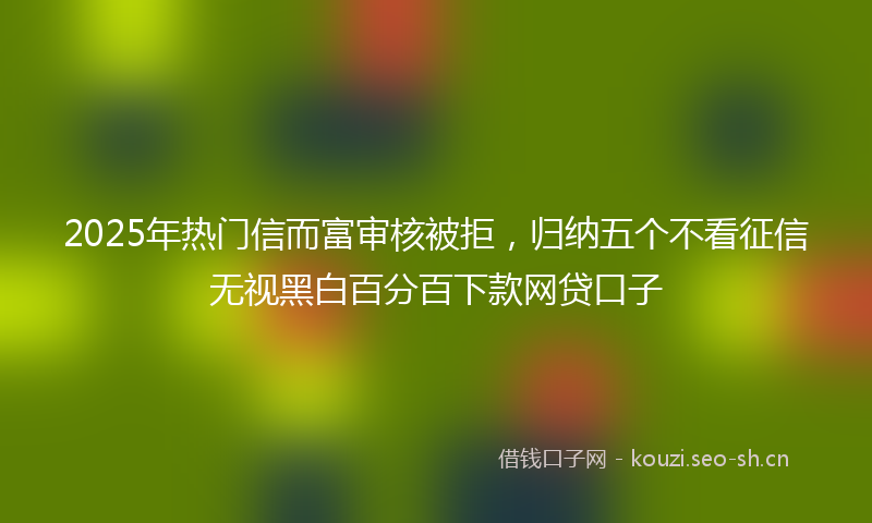2025年热门信而富审核被拒，归纳五个不看征信无视黑白百分百下款网贷口子