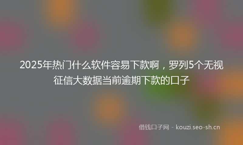 2025年热门什么软件容易下款啊，罗列5个无视征信大数据当前逾期下款的口子