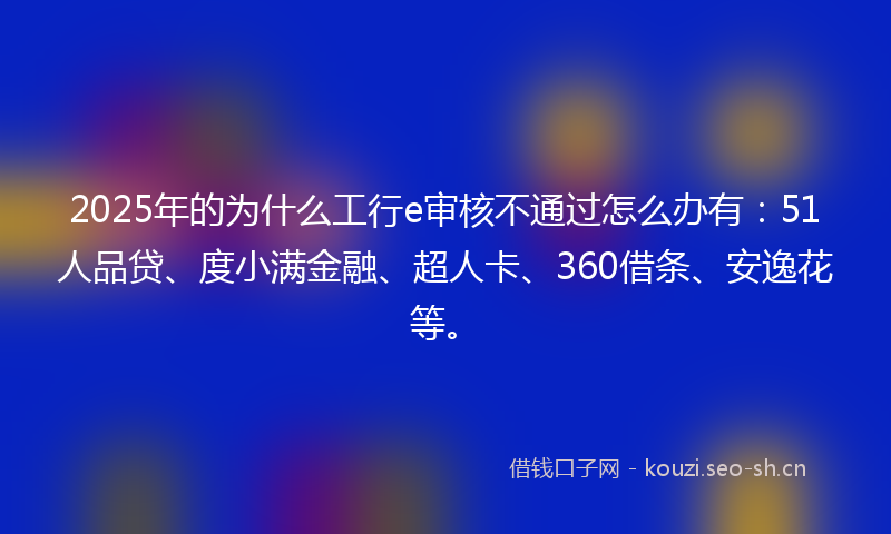 2025年的为什么工行e审核不通过怎么办有：51人品贷、度小满金融、超人卡、360借条、安逸花等。