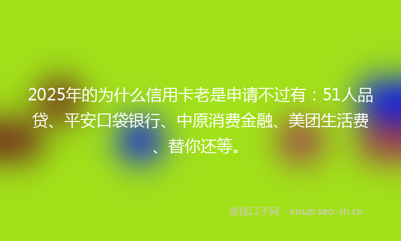2025年的为什么信用卡老是申请不过有：51人品贷、平安口袋银行、中原消费金融、美团生活费、替你还等。