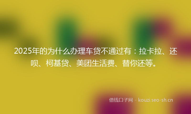 2025年的为什么办理车贷不通过有：拉卡拉、还呗、柯基贷、美团生活费、替你还等。