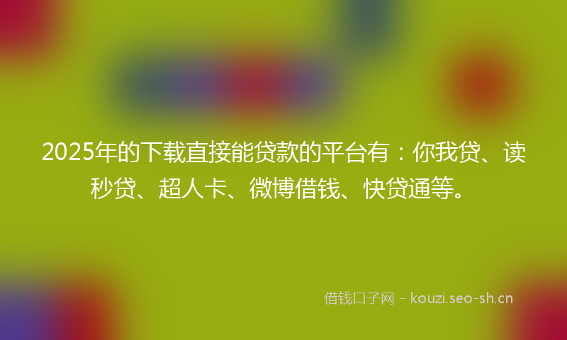 2025年的下载直接能贷款的平台有：你我贷、读秒贷、超人卡、微博借钱、快贷通等。