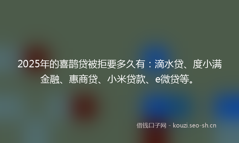 2025年的喜鹊贷被拒要多久有：滴水贷、度小满金融、惠商贷、小米贷款、e微贷等。