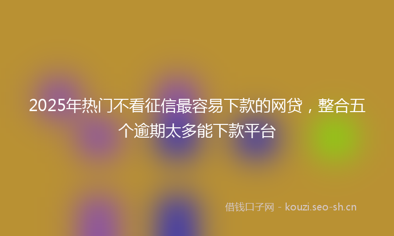2025年热门不看征信最容易下款的网贷，整合五个逾期太多能下款平台