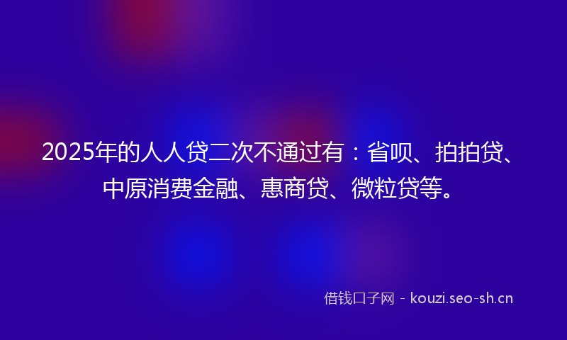 2025年的人人贷二次不通过有：省呗、拍拍贷、中原消费金融、惠商贷、微粒贷等。