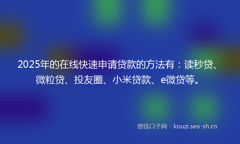 2025年的在线快速申请贷款的方法有：读秒贷、微粒贷、投友圈、小米贷款、e微贷等。