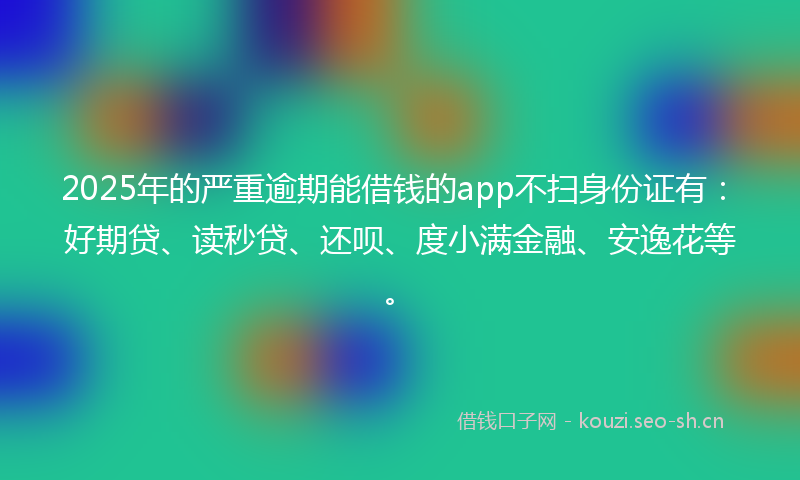 2025年的严重逾期能借钱的app不扫身份证有：好期贷、读秒贷、还呗、度小满金融、安逸花等。