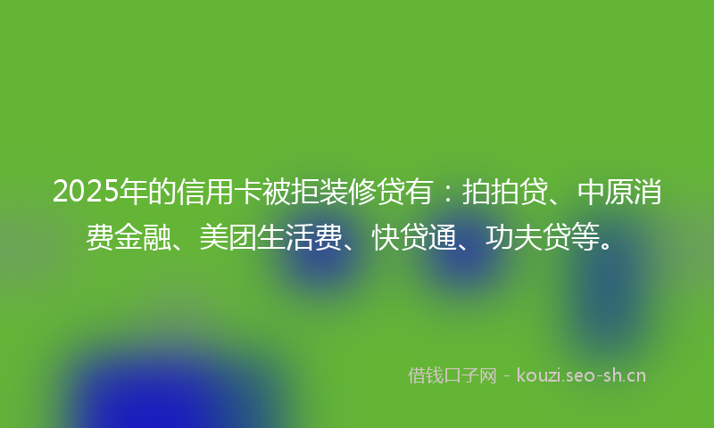 2025年的信用卡被拒装修贷有：拍拍贷、中原消费金融、美团生活费、快贷通、功夫贷等。