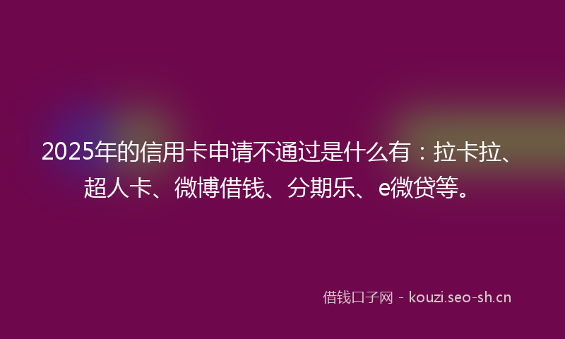 2025年的信用卡申请不通过是什么有：拉卡拉、超人卡、微博借钱、分期乐、e微贷等。