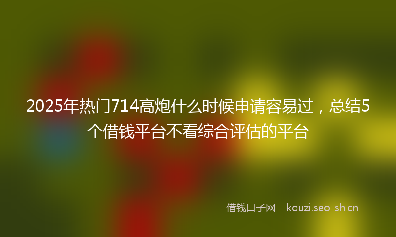 2025年热门714高炮什么时候申请容易过，总结5个借钱平台不看综合评估的平台
