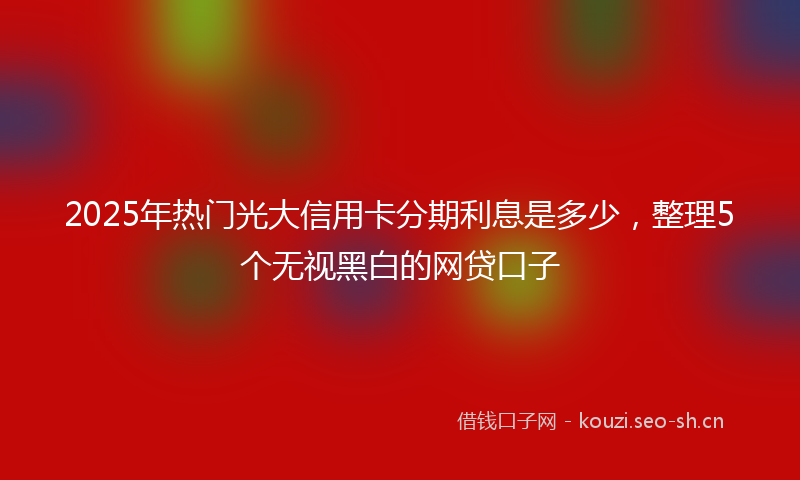 2025年热门光大信用卡分期利息是多少，整理5个无视黑白的网贷口子