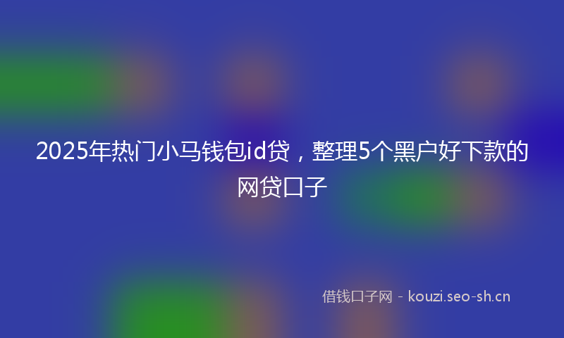 2025年热门小马钱包id贷，整理5个黑户好下款的网贷口子