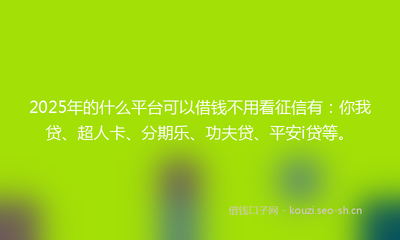 2025年的什么平台可以借钱不用看征信有：你我贷、超人卡、分期乐、功夫贷、平安i贷等。
