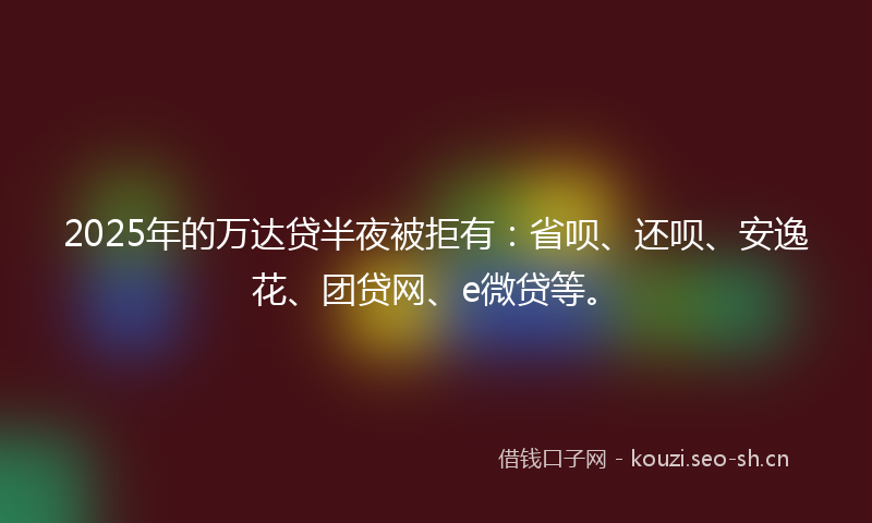 2025年的万达贷半夜被拒有：省呗、还呗、安逸花、团贷网、e微贷等。