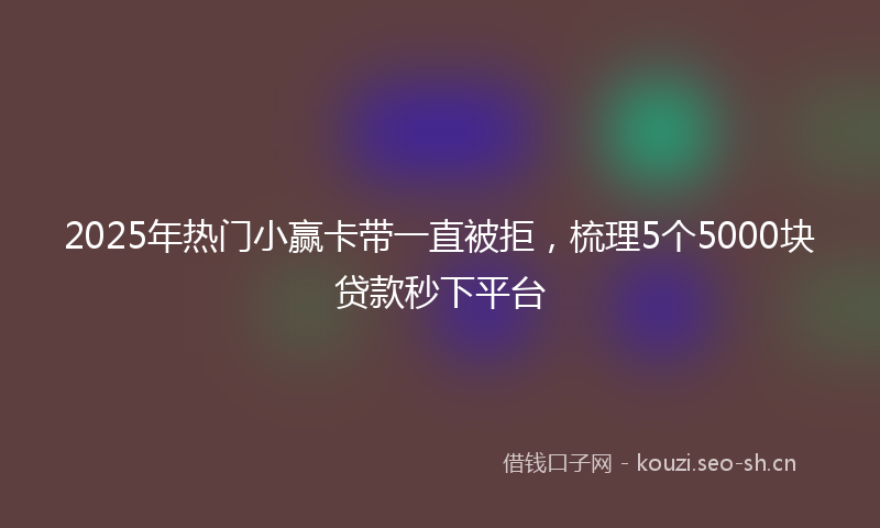 2025年热门小赢卡带一直被拒,梳理5个5000块贷款秒下平台