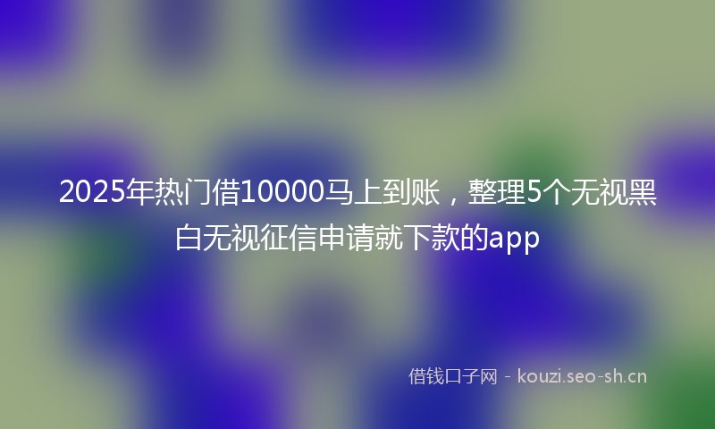 2025年热门借10000马上到账，整理5个无视黑白无视征信申请就下款的app