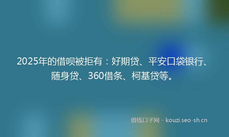 2025年的借呗被拒有：好期贷、平安口袋银行、随身贷、360借条、柯基贷等。
