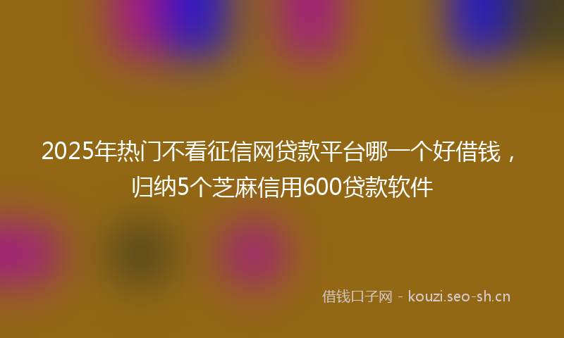 2025年热门不看征信网贷款平台哪一个好借钱，归纳5个芝麻信用600贷款软件