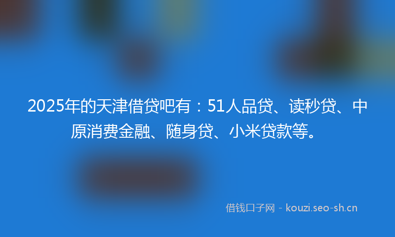 2025年的天津借贷吧有：51人品贷、读秒贷、中原消费金融、随身贷、小米贷款等。