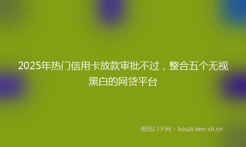 2025年热门信用卡放款审批不过，整合五个无视黑白的网贷平台