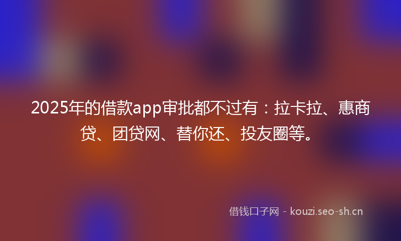 2025年的借款app审批都不过有：拉卡拉、惠商贷、团贷网、替你还、投友圈等。