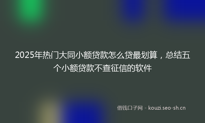 2025年热门大同小额贷款怎么贷最划算,总结五个小额贷款不查征信的软件