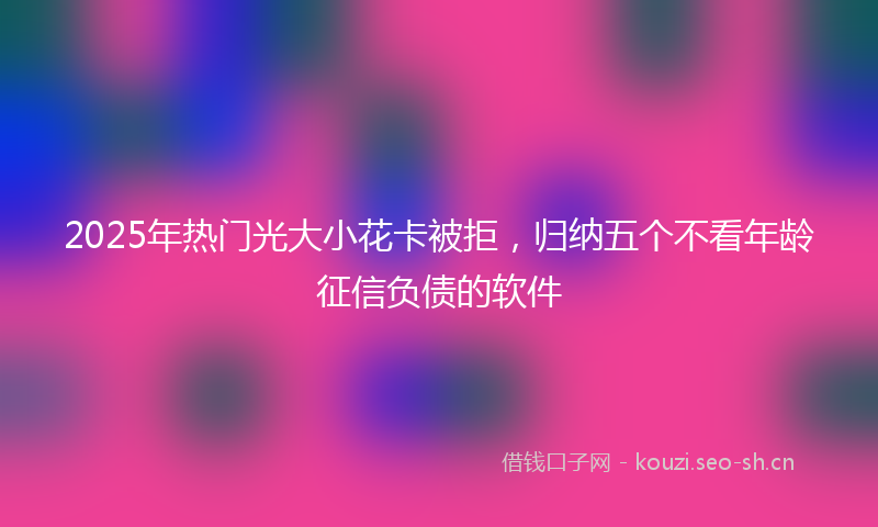 2025年热门光大小花卡被拒，归纳五个不看年龄征信负债的软件