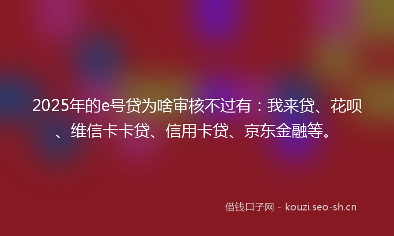 2025年的e号贷为啥审核不过有:我来贷、花呗、维信卡卡贷、信用卡贷、京东金融等。