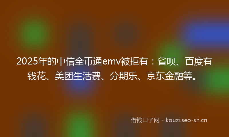 2025年的中信全币通emv被拒有：省呗、百度有钱花、美团生活费、分期乐、京东金融等。