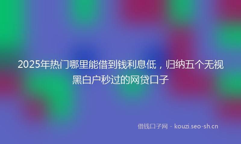 2025年热门哪里能借到钱利息低，归纳五个无视黑白户秒过的网贷口子