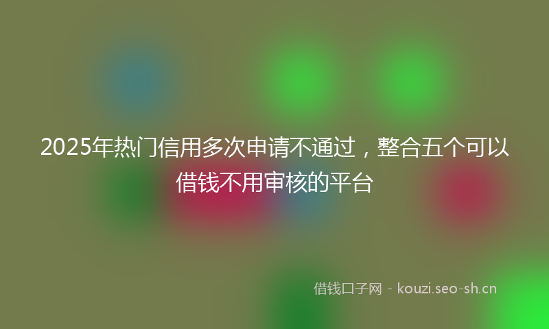 2025年热门信用多次申请不通过，整合五个可以借钱不用审核的平台