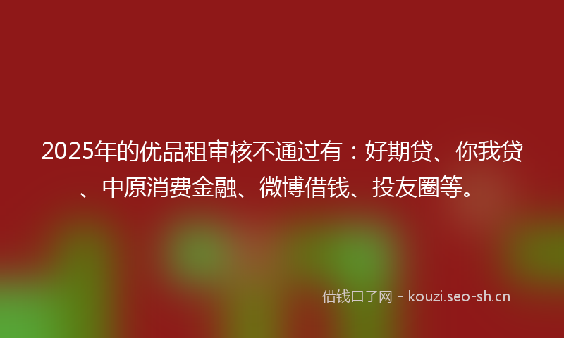 2025年的优品租审核不通过有：好期贷、你我贷、中原消费金融、微博借钱、投友圈等。