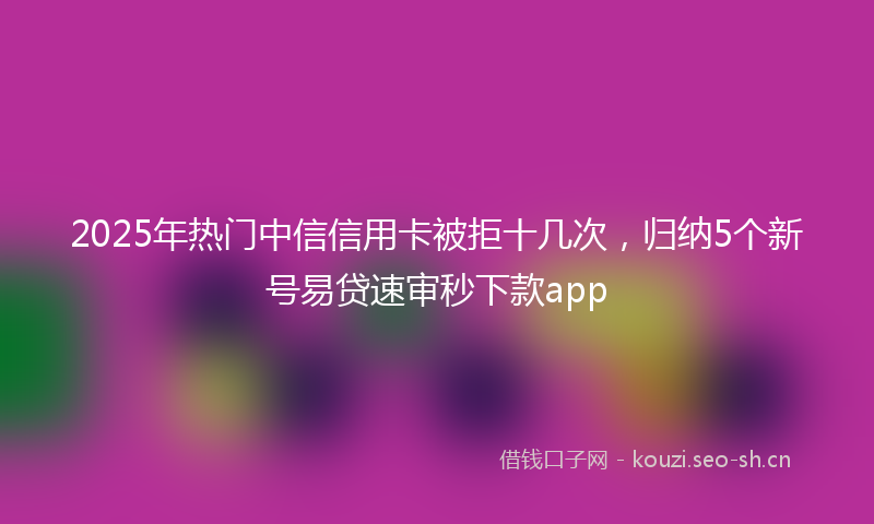 2025年热门中信信用卡被拒十几次，归纳5个新号易贷速审秒下款app