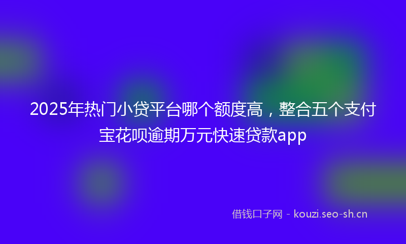 2025年热门小贷平台哪个额度高，整合五个支付宝花呗逾期万元快速贷款app