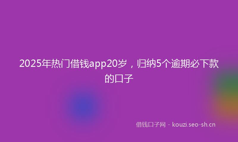 2025年热门借钱app20岁，归纳5个逾期必下款的口子