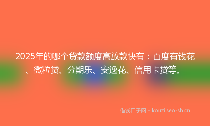 2025年的哪个贷款额度高放款快有：百度有钱花、微粒贷、分期乐、安逸花、信用卡贷等。