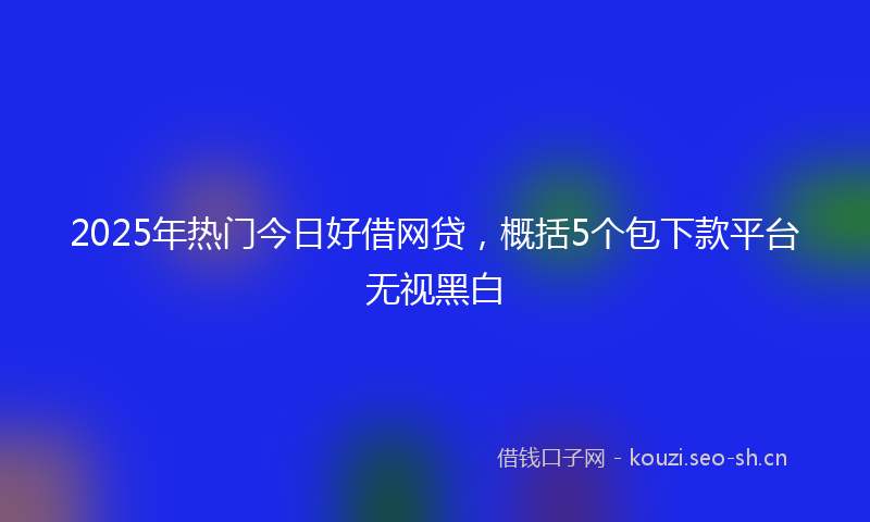2025年热门今日好借网贷，概括5个包下款平台无视黑白