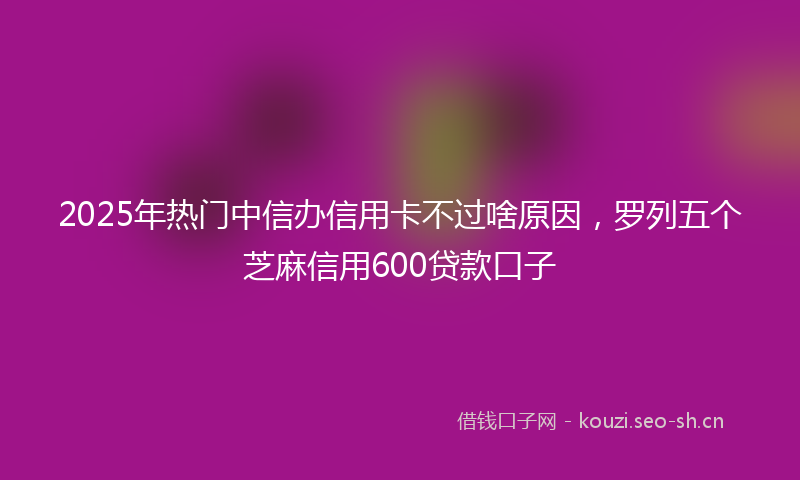 2025年热门中信办信用卡不过啥原因，罗列五个芝麻信用600贷款口子