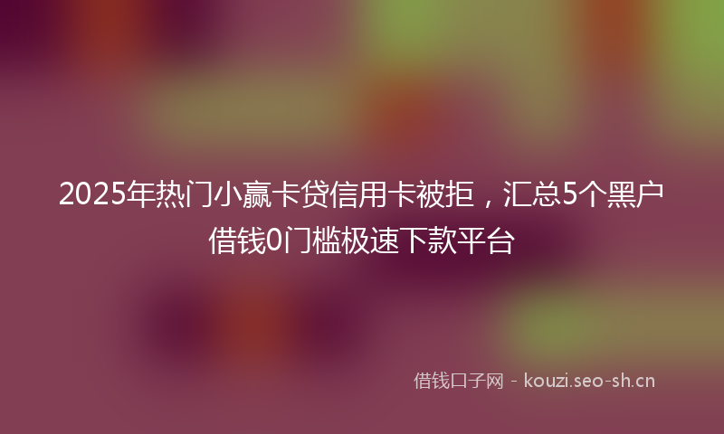 2025年热门小赢卡贷信用卡被拒，汇总5个黑户借钱0门槛极速下款平台