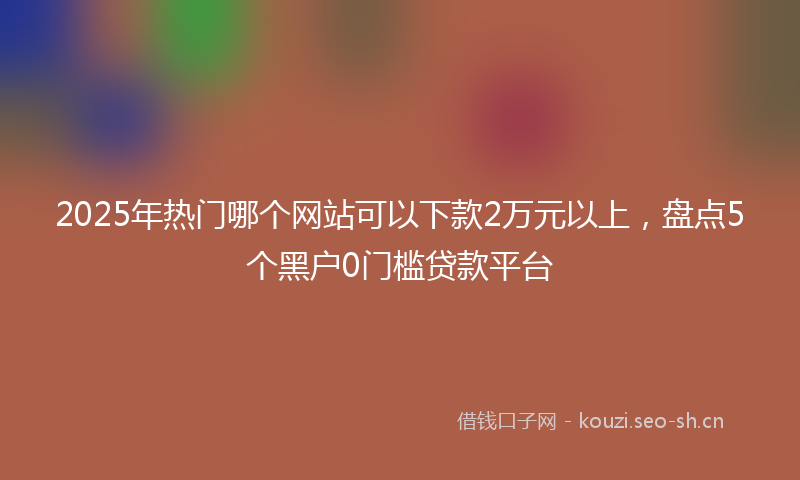 2025年热门哪个网站可以下款2万元以上，盘点5个黑户0门槛贷款平台