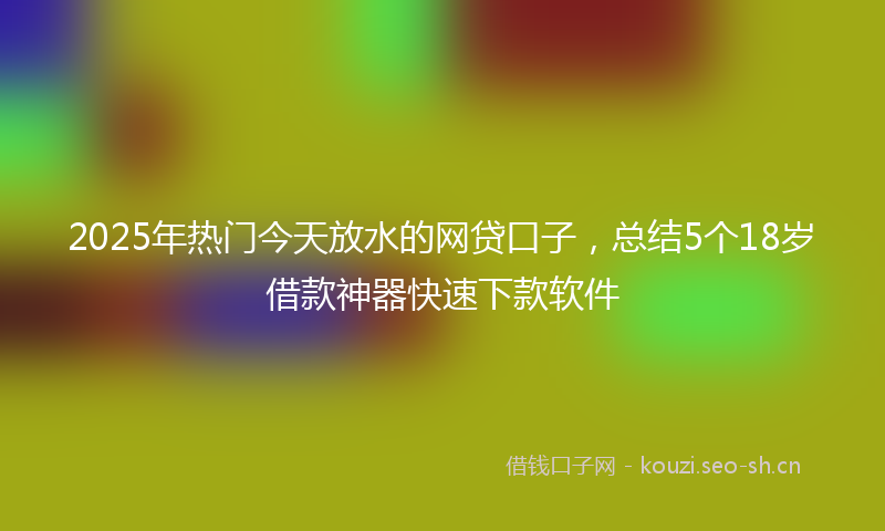 2025年热门今天放水的网贷口子，总结5个18岁借款神器快速下款软件