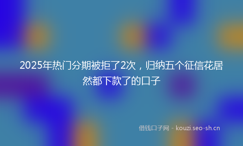 2025年热门分期被拒了2次，归纳五个征信花居然都下款了的口子