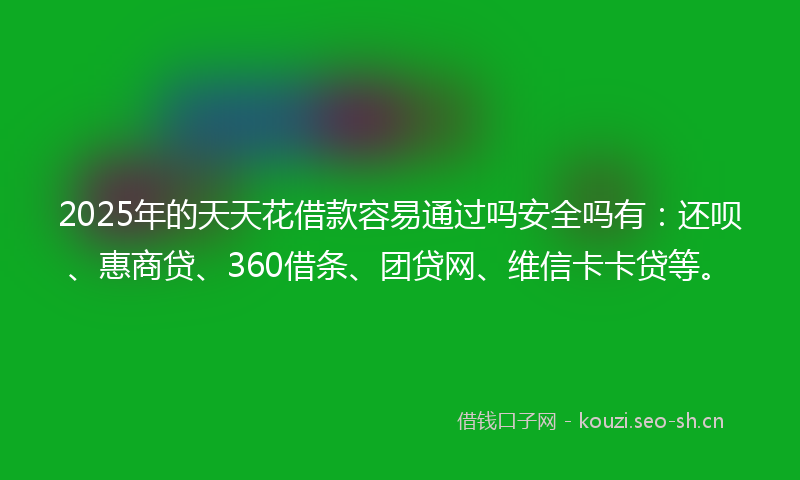 2025年的天天花借款容易通过吗安全吗有：还呗、惠商贷、360借条、团贷网、维信卡卡贷等。