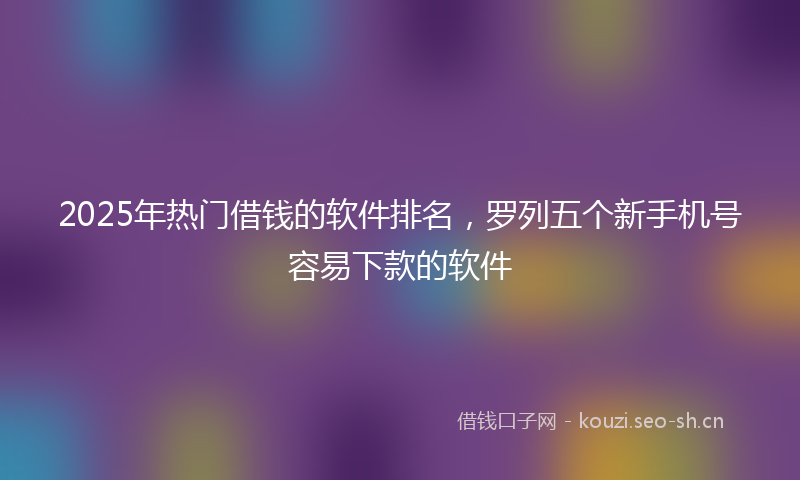 2025年热门借钱的软件排名，罗列五个新手机号容易下款的软件