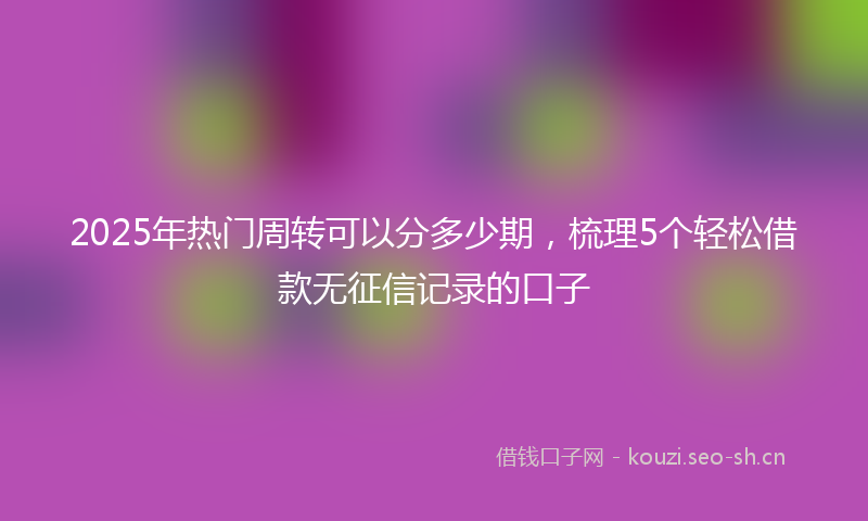 2025年热门周转可以分多少期，梳理5个轻松借款无征信记录的口子
