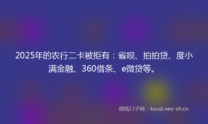 2025年的农行二卡被拒有：省呗、拍拍贷、度小满金融、360借条、e微贷等。